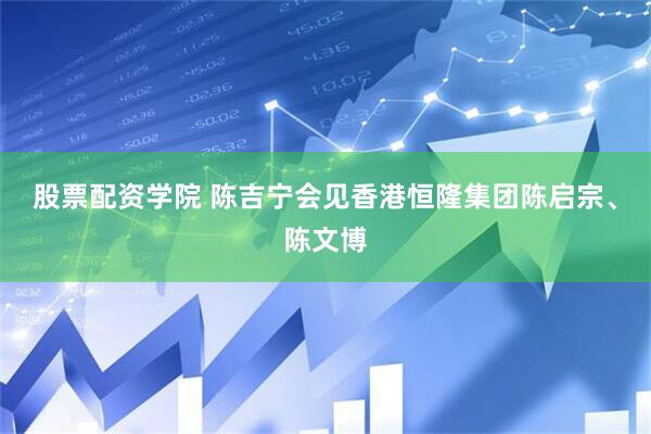 股票配资学院 陈吉宁会见香港恒隆集团陈启宗、陈文博