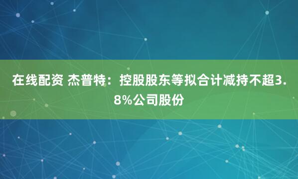 在线配资 杰普特：控股股东等拟合计减持不超3.8%公司股份