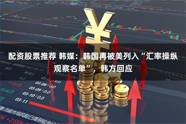 配资股票推荐 韩媒：韩国再被美列入“汇率操纵观察名单”，韩方回应