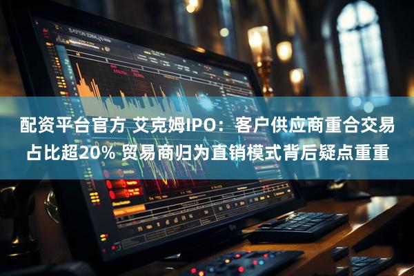 配资平台官方 艾克姆IPO：客户供应商重合交易占比超20% 贸易商归为直销模式背后疑点重重