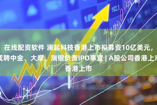 在线配资软件 澜起科技香港上市拟募资10亿美元，或聘中金、大摩、瑞银负责IPO事宜 | A股公司香港上市