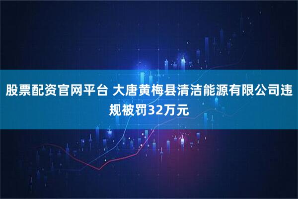 股票配资官网平台 大唐黄梅县清洁能源有限公司违规被罚32万元