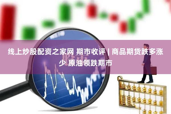 线上炒股配资之家网 期市收评 | 商品期货跌多涨少 原油领跌期市