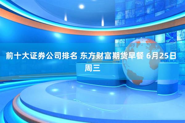 前十大证券公司排名 东方财富期货早餐 6月25日 周三