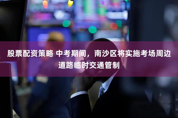 股票配资策略 中考期间，南沙区将实施考场周边道路临时交通管制