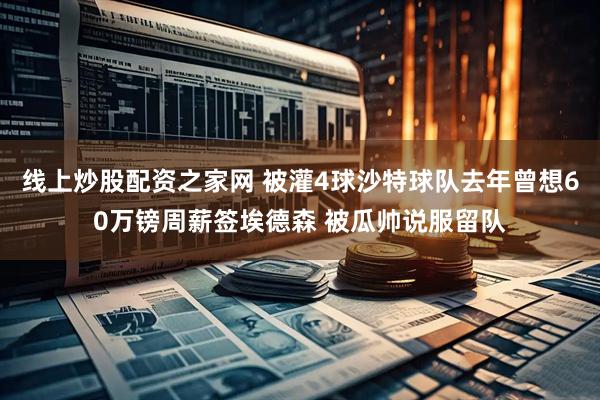 线上炒股配资之家网 被灌4球沙特球队去年曾想60万镑周薪签埃德森 被瓜帅说服留队