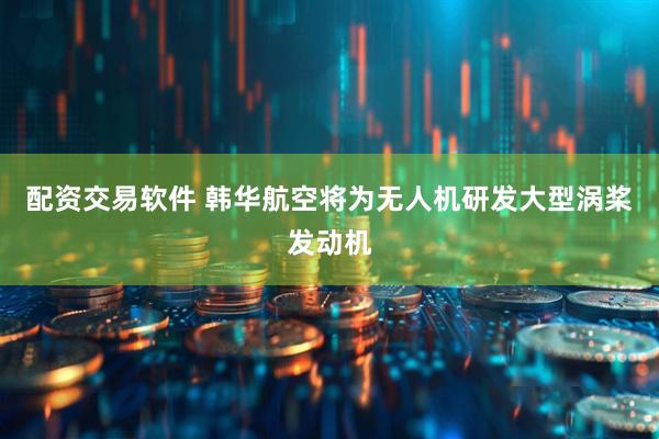 配资交易软件 韩华航空将为无人机研发大型涡桨发动机