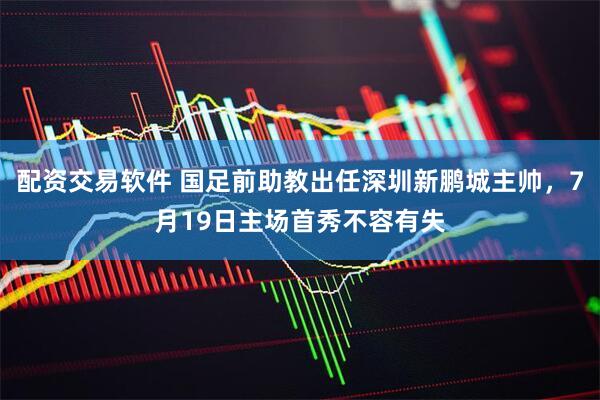 配资交易软件 国足前助教出任深圳新鹏城主帅，7月19日主场首秀不容有失