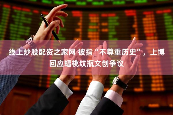 线上炒股配资之家网 被指“不尊重历史”，上博回应蝠桃纹瓶文创争议