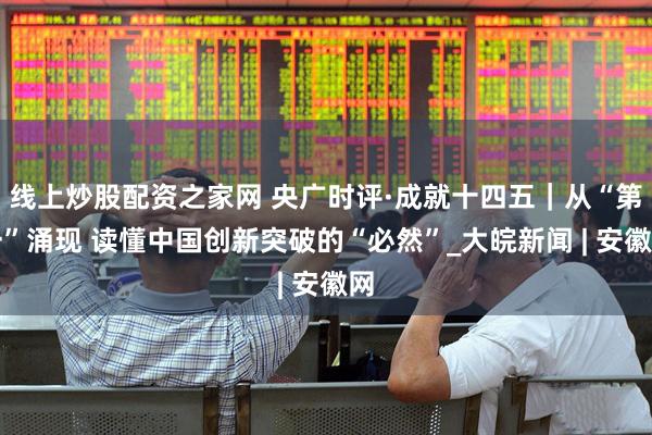 线上炒股配资之家网 央广时评·成就十四五｜从“第一”涌现 读懂中国创新突破的“必然”_大皖新闻 | 安徽网