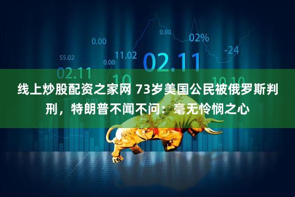 线上炒股配资之家网 73岁美国公民被俄罗斯判刑，特朗普不闻不问：毫无怜悯之心