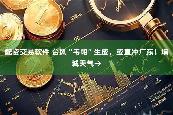 配资交易软件 台风“韦帕”生成，或直冲广东！增城天气→
