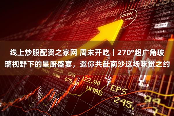 线上炒股配资之家网 周末开吃｜270°超广角玻璃视野下的星厨盛宴，邀你共赴南沙这场味觉之约