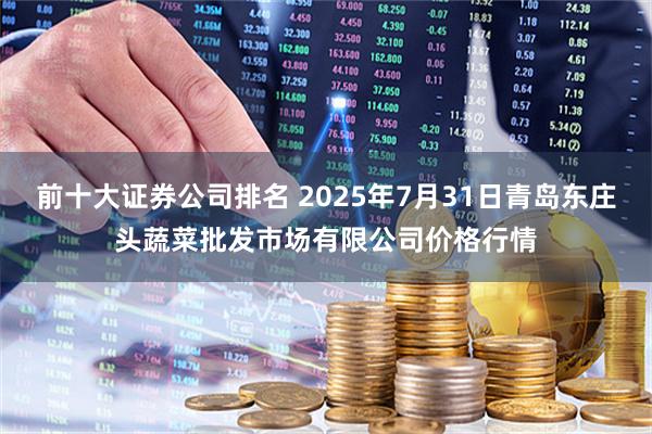 前十大证券公司排名 2025年7月31日青岛东庄头蔬菜批发市场有限公司价格行情