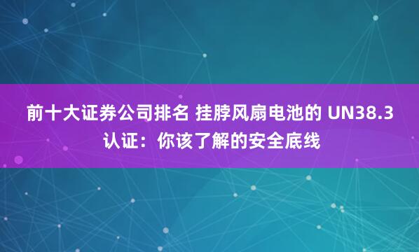 前十大证券公司排名 挂脖风扇电池的 UN38.3 认证：你该了解的安全底线
