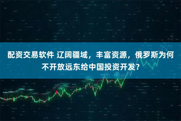 配资交易软件 辽阔疆域，丰富资源，俄罗斯为何不开放远东给中国投资开发？