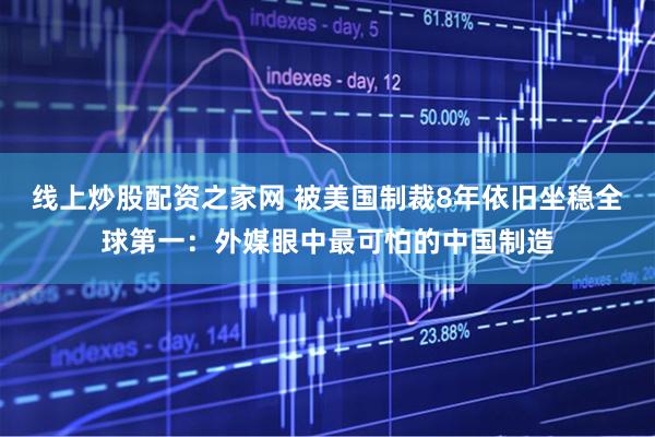 线上炒股配资之家网 被美国制裁8年依旧坐稳全球第一：外媒眼中最可怕的中国制造