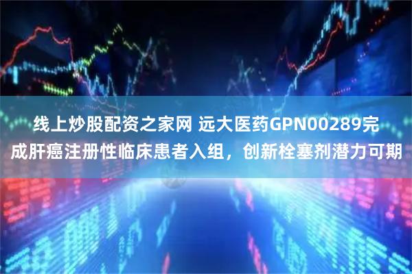 线上炒股配资之家网 远大医药GPN00289完成肝癌注册性临床患者入组，创新栓塞剂潜力可期